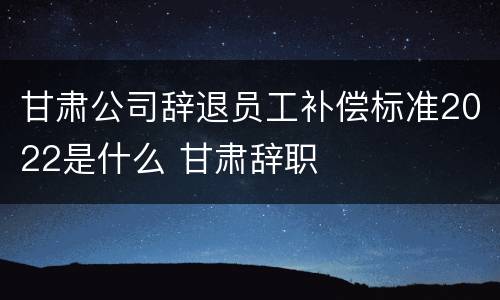 甘肃公司辞退员工补偿标准2022是什么 甘肃辞职
