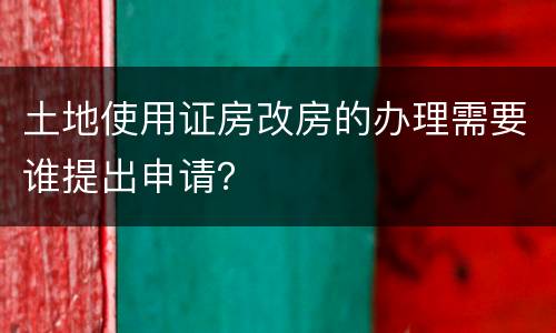 土地使用证房改房的办理需要谁提出申请？