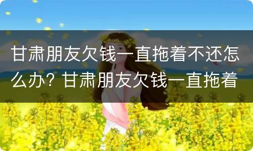 甘肃朋友欠钱一直拖着不还怎么办? 甘肃朋友欠钱一直拖着不还怎么办呀
