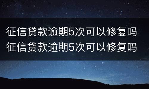 征信贷款逾期5次可以修复吗 征信贷款逾期5次可以修复吗