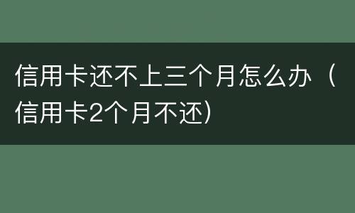 信用卡还不上三个月怎么办（信用卡2个月不还）
