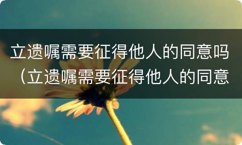 立遗嘱需要征得他人的同意吗（立遗嘱需要征得他人的同意吗为什么）