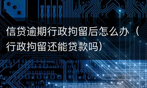 信贷逾期行政拘留后怎么办（行政拘留还能贷款吗）