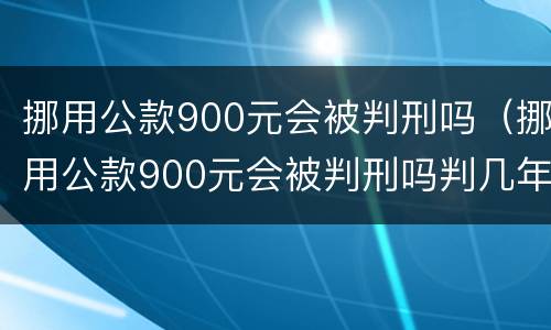 挪用公款900元会被判刑吗（挪用公款900元会被判刑吗判几年）