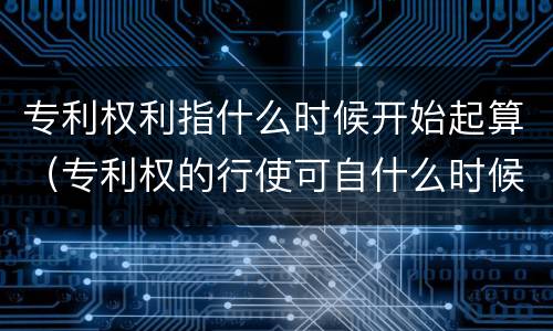 专利权利指什么时候开始起算（专利权的行使可自什么时候起开始）
