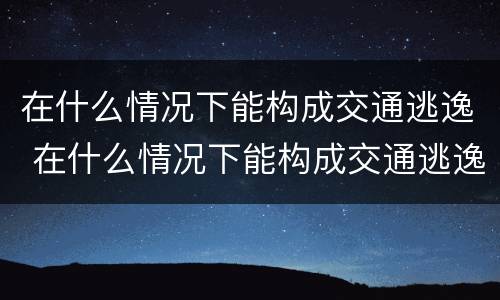 在什么情况下能构成交通逃逸 在什么情况下能构成交通逃逸行为