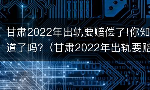 甘肃2022年出轨要赔偿了!你知道了吗?（甘肃2022年出轨要赔偿了!你知道了吗视频）