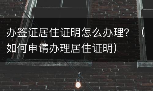 办签证居住证明怎么办理？（如何申请办理居住证明）