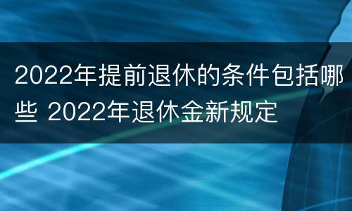 2022年提前退休的条件包括哪些 2022年退休金新规定