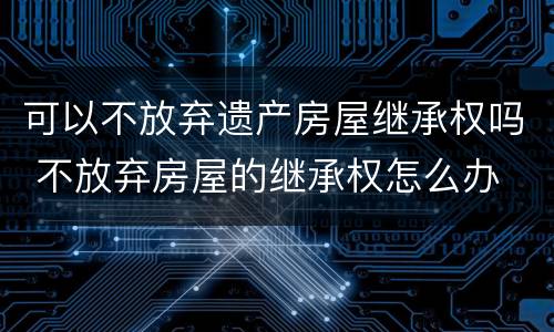 可以不放弃遗产房屋继承权吗 不放弃房屋的继承权怎么办