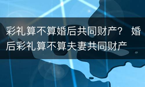 彩礼算不算婚后共同财产？ 婚后彩礼算不算夫妻共同财产