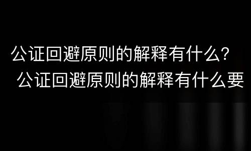 公证回避原则的解释有什么？ 公证回避原则的解释有什么要求