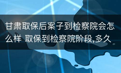 甘肃取保后案子到检察院会怎么样 取保到检察院阶段,多久会找你?