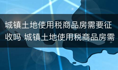 城镇土地使用税商品房需要征收吗 城镇土地使用税商品房需要征收吗为什么