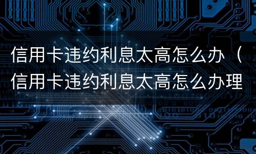 信用卡违约利息太高怎么办（信用卡违约利息太高怎么办理）