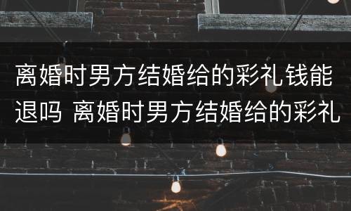 离婚时男方结婚给的彩礼钱能退吗 离婚时男方结婚给的彩礼钱能退吗现在