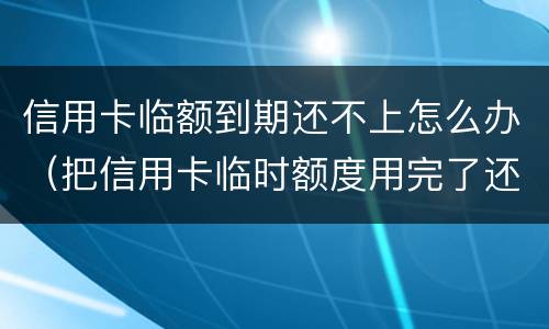 信用卡临额到期还不上怎么办（把信用卡临时额度用完了还不起了怎么办）