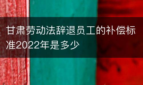 甘肃劳动法辞退员工的补偿标准2022年是多少