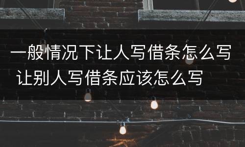 一般情况下让人写借条怎么写 让别人写借条应该怎么写