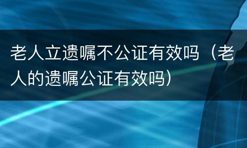 老人立遗嘱不公证有效吗（老人的遗嘱公证有效吗）