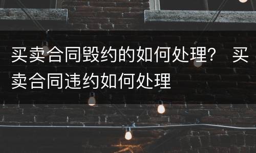 买卖合同毁约的如何处理？ 买卖合同违约如何处理