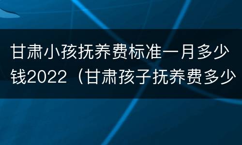 甘肃小孩抚养费标准一月多少钱2022（甘肃孩子抚养费多少钱一个月）