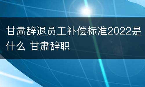 甘肃辞退员工补偿标准2022是什么 甘肃辞职