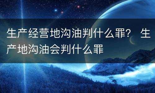生产经营地沟油判什么罪？ 生产地沟油会判什么罪