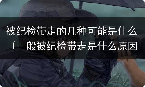 被纪检带走的几种可能是什么（一般被纪检带走是什么原因）