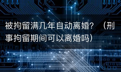 被拘留满几年自动离婚？（刑事拘留期间可以离婚吗）