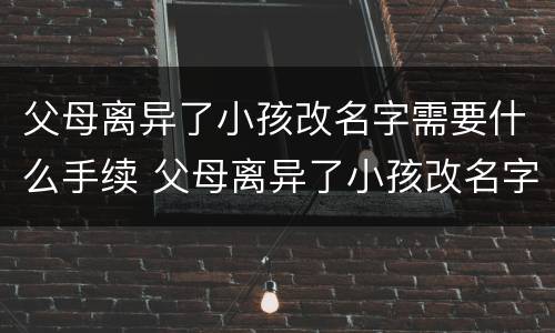 父母离异了小孩改名字需要什么手续 父母离异了小孩改名字需要什么手续吗